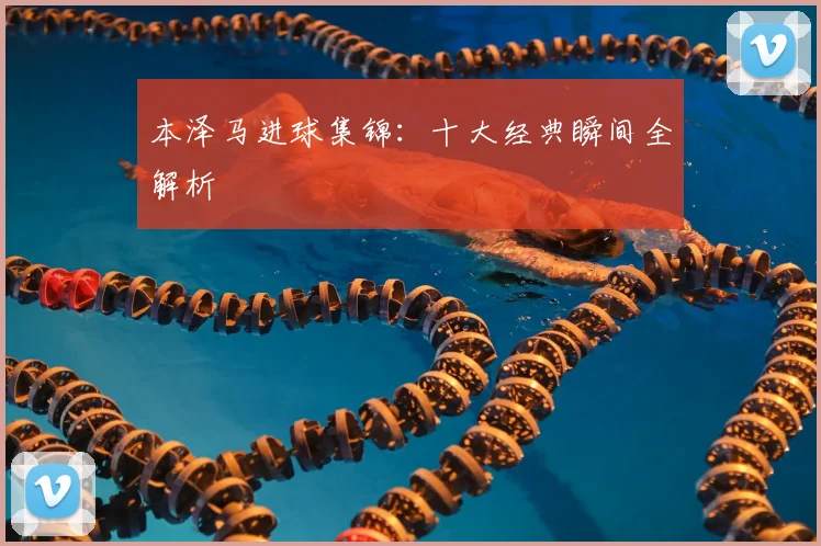 本泽马进球集锦：十大经典瞬间全解析
