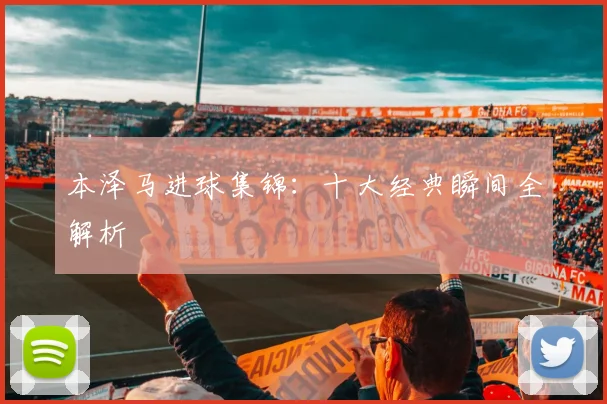 本泽马进球集锦：十大经典瞬间全解析