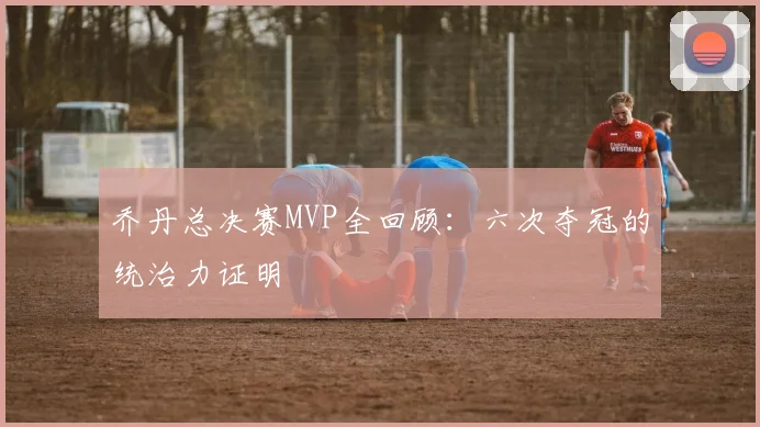 乔丹总决赛MVP全回顾：六次夺冠的统治力证明