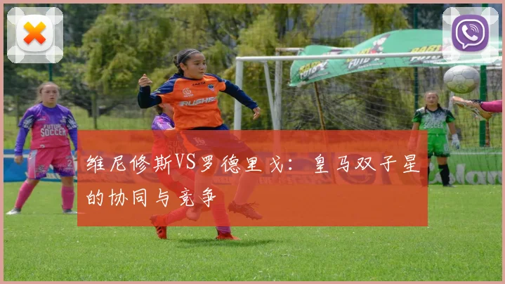 维尼修斯VS罗德里戈：皇马双子星的协同与竞争