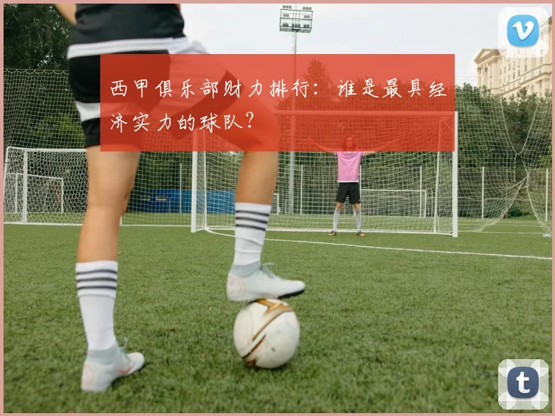 西甲俱乐部财力排行:谁是最具经济实力的球队?