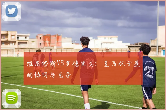 维尼修斯VS罗德里戈:皇马双子星的协同与竞争