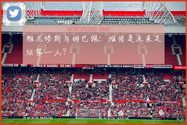 维尼修斯与姆巴佩:谁将是未来足坛第一人?