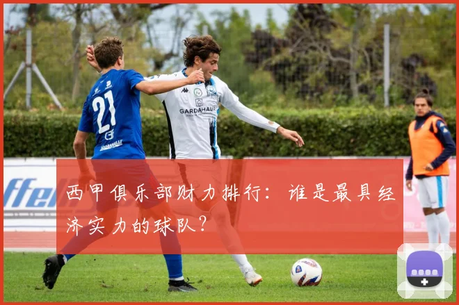 西甲俱乐部财力排行:谁是最具经济实力的球队?