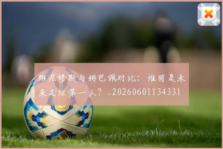 维尼修斯与姆巴佩对比：谁将是未来足坛第一人？_20260601134331