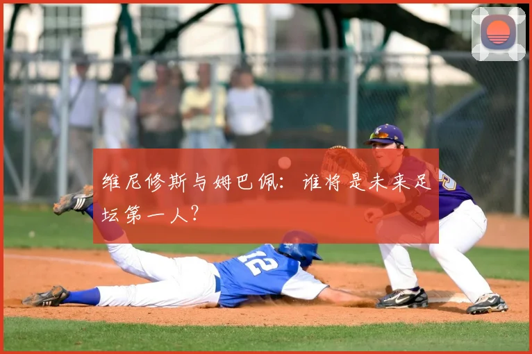 维尼修斯与姆巴佩：谁将是未来足坛第一人？