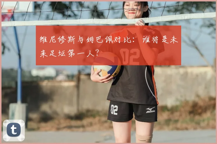 维尼修斯与姆巴佩对比：谁将是未来足坛第一人？